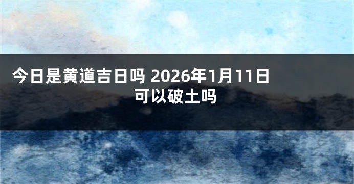今日是黄道吉日吗 2026年1月11日可以破土吗