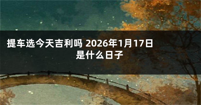 提车选今天吉利吗 2026年1月17日是什么日子