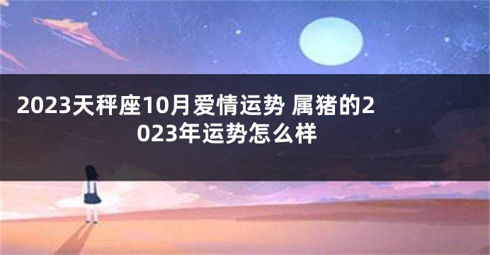 2023天秤座10月爱情运势 属猪的2023年运势怎么样