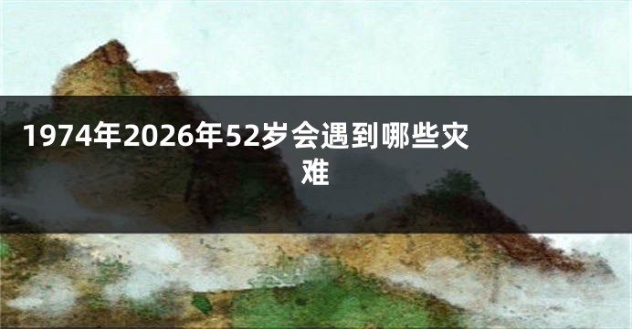 1974年2026年52岁会遇到哪些灾难