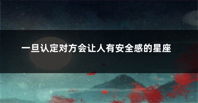 一旦认定对方会让人有安全感的星座