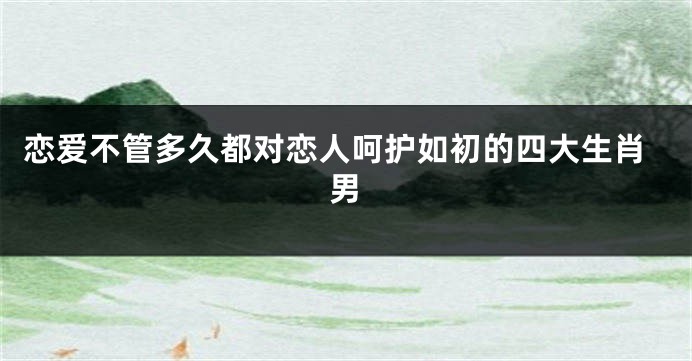 恋爱不管多久都对恋人呵护如初的四大生肖男
