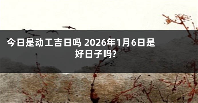 今日是动工吉日吗 2026年1月6日是好日子吗?