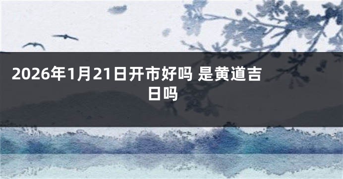 2026年1月21日开市好吗 是黄道吉日吗 