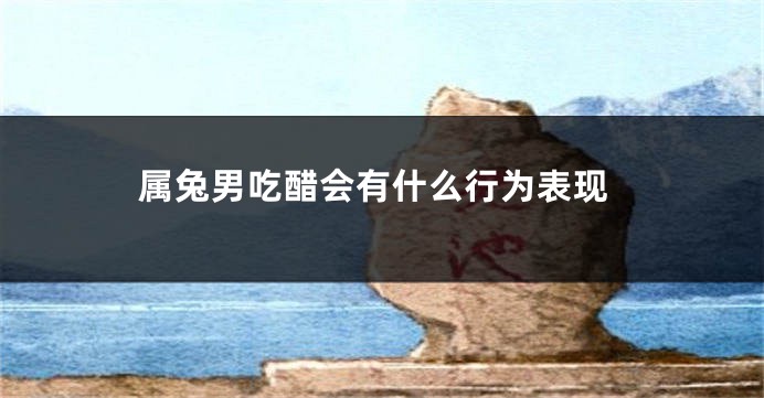 属兔男吃醋会有什么行为表现