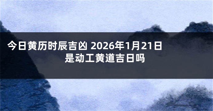 今日黄历时辰吉凶 2026年1月21日是动工黄道吉日吗