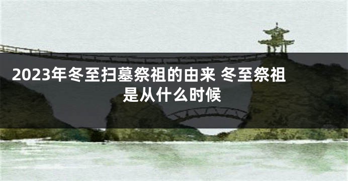 2023年冬至扫墓祭祖的由来 冬至祭祖是从什么时候