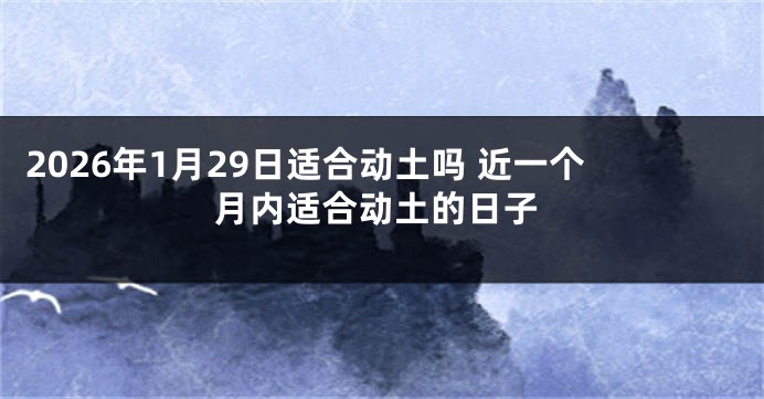 2026年1月29日适合动土吗 近一个月内适合动土的日子
