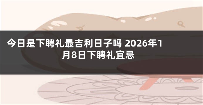 今日是下聘礼最吉利日子吗 2026年1月8日下聘礼宜忌