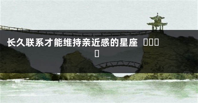 长久联系才能维持亲近感的星座  ​​​​