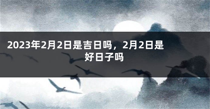 2023年2月2日是吉日吗，2月2日是好日子吗