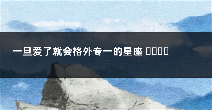 一旦爱了就会格外专一的星座 ​​​​