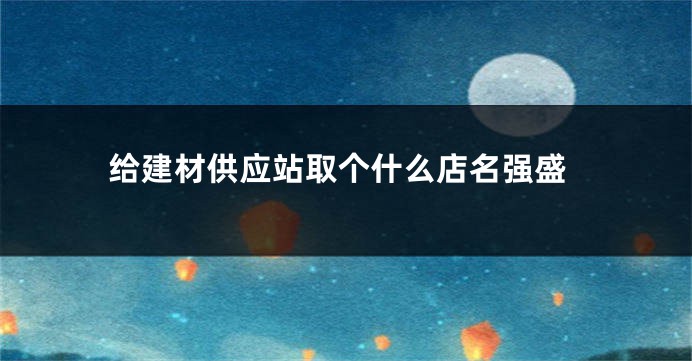 给建材供应站取个什么店名强盛