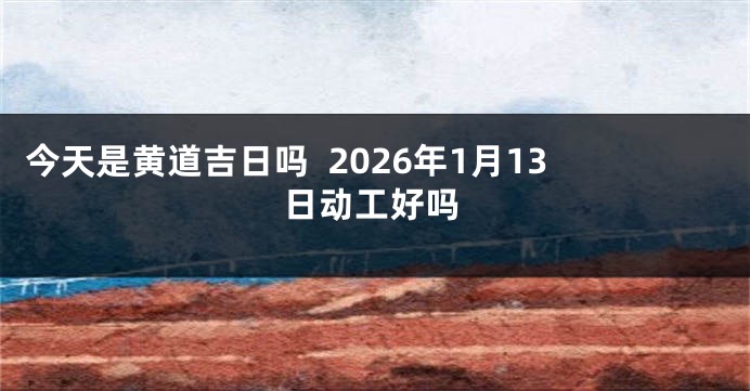 今天是黄道吉日吗  2026年1月13日动工好吗