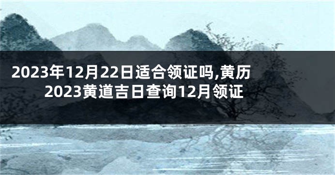 2023年12月22日适合领证吗,黄历2023黄道吉日查询12月领证