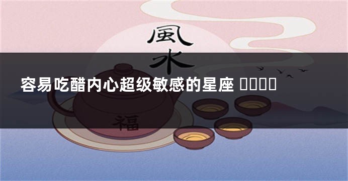 容易吃醋内心超级敏感的星座 ​​​​