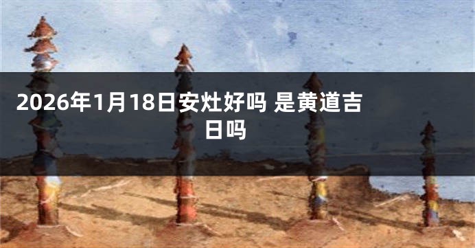 2026年1月18日安灶好吗 是黄道吉日吗 