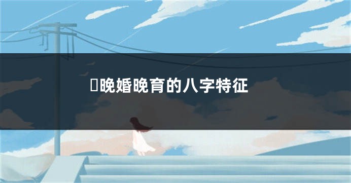 ​晚婚晚育的八字特征