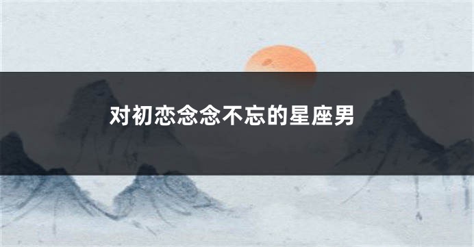 对初恋念念不忘的星座男