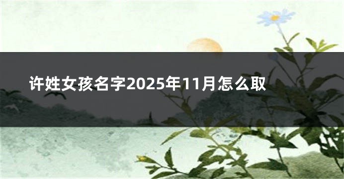许姓女孩名字2025年11月怎么取