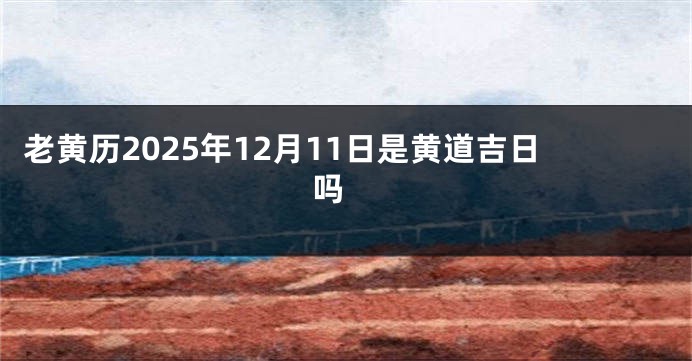 老黄历2025年12月11日是黄道吉日吗 