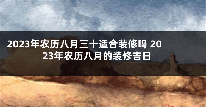 2023年农历八月三十适合装修吗 2023年农历八月的装修吉日