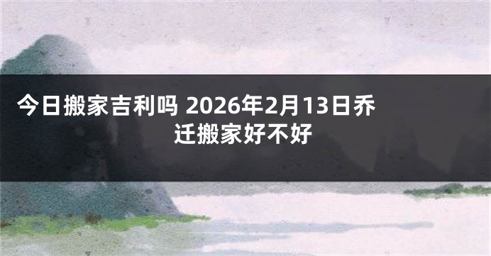 今日搬家吉利吗 2026年2月13日乔迁搬家好不好
