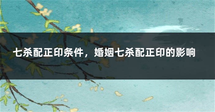七杀配正印条件，婚姻七杀配正印的影响