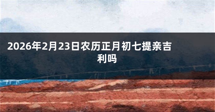 2026年2月23日农历正月初七提亲吉利吗