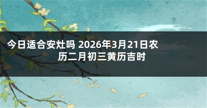 今日适合安灶吗 2026年3月21日农历二月初三黄历吉时