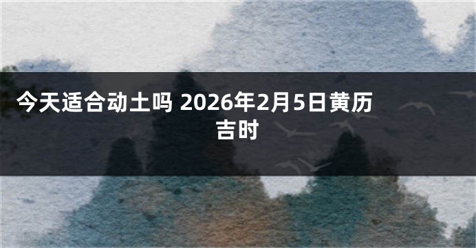 今天适合动土吗 2026年2月5日黄历吉时