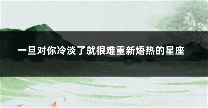 一旦对你冷淡了就很难重新焐热的星座