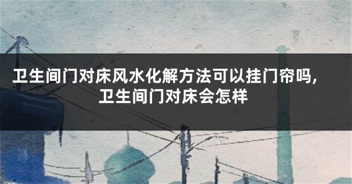 卫生间门对床风水化解方法可以挂门帘吗,卫生间门对床会怎样
