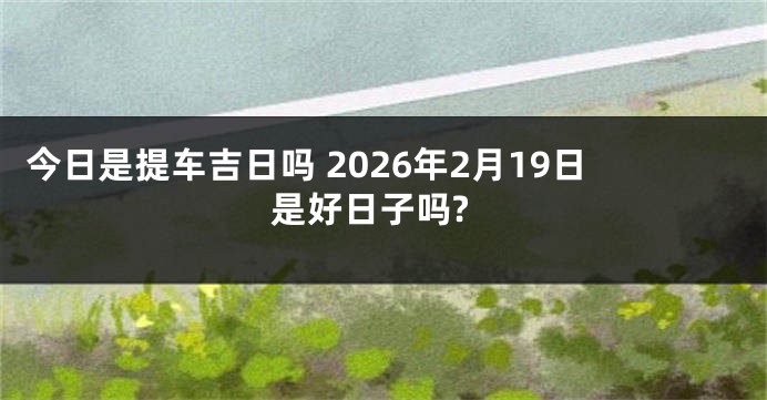 今日是提车吉日吗 2026年2月19日是好日子吗?