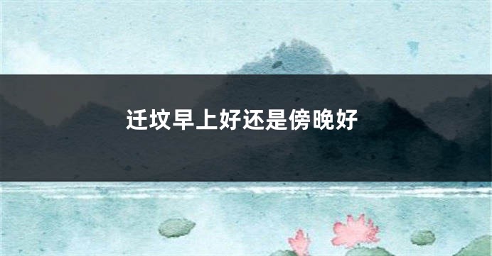 迁坟早上好还是傍晚好