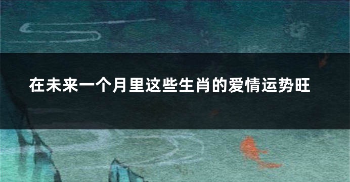 在未来一个月里这些生肖的爱情运势旺