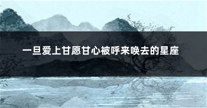 一旦爱上甘愿甘心被呼来唤去的星座
