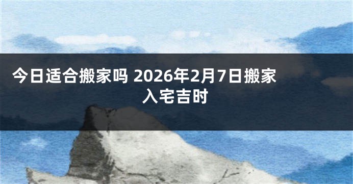 今日适合搬家吗 2026年2月7日搬家入宅吉时