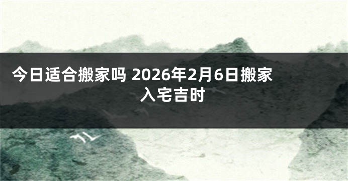 今日适合搬家吗 2026年2月6日搬家入宅吉时