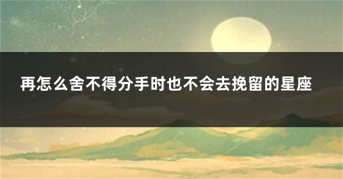 再怎么舍不得分手时也不会去挽留的星座