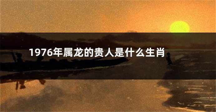 1976年属龙的贵人是什么生肖