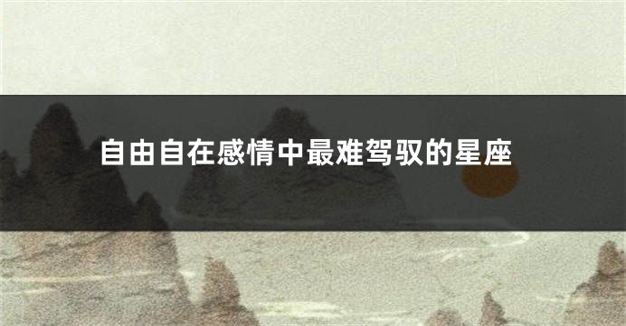 自由自在感情中最难驾驭的星座