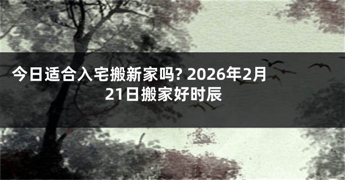 今日适合入宅搬新家吗? 2026年2月21日搬家好时辰