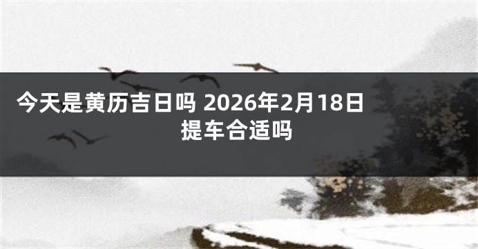 今天是黄历吉日吗 2026年2月18日提车合适吗