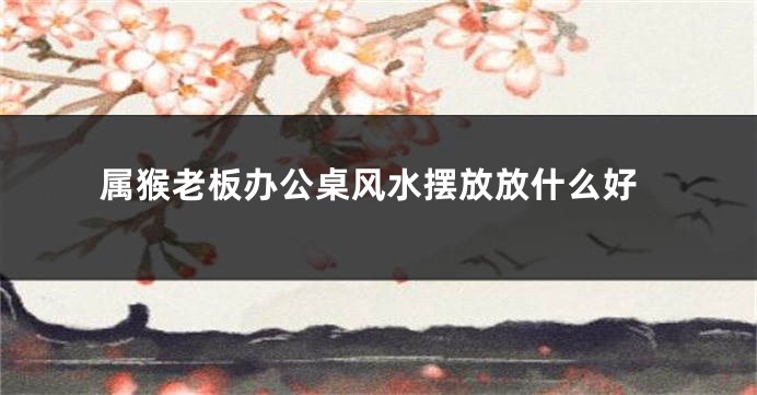 属猴老板办公桌风水摆放放什么好