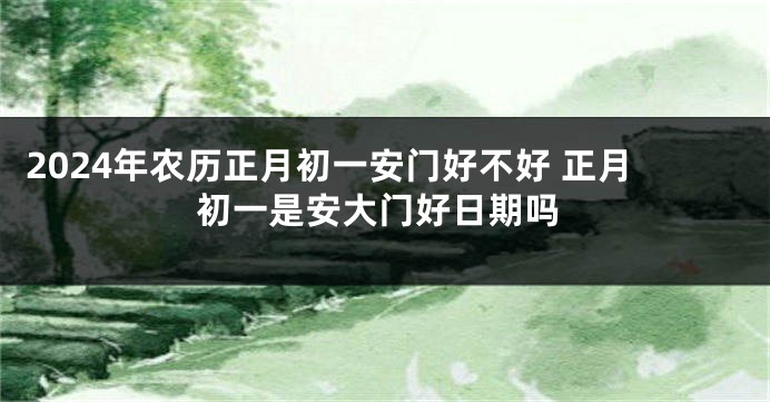 2024年农历正月初一安门好不好 正月初一是安大门好日期吗