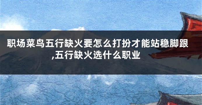 职场菜鸟五行缺火要怎么打扮才能站稳脚跟,五行缺火选什么职业