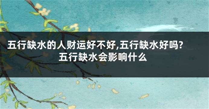 五行缺水的人财运好不好,五行缺水好吗?五行缺水会影响什么