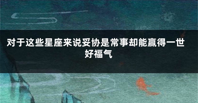 对于这些星座来说妥协是常事却能赢得一世好福气