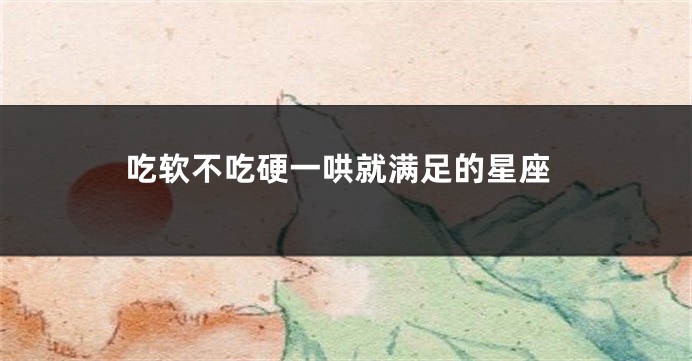 吃软不吃硬一哄就满足的星座
